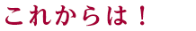 これからは！