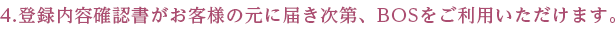 4.登録内容確認書がお客様の元に届き次第、BOSをご利用いただけます。